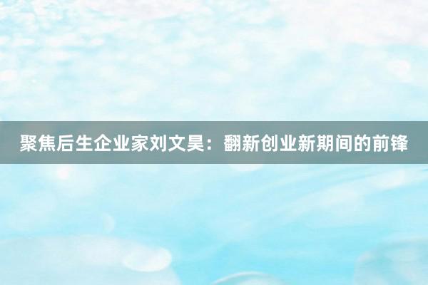 聚焦后生企业家刘文昊：翻新创业新期间的前锋