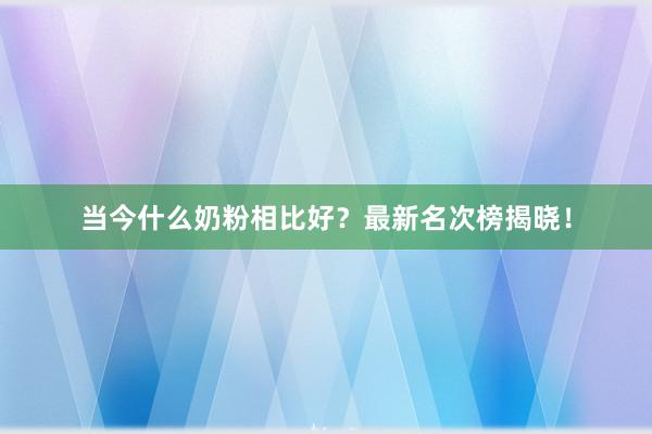 当今什么奶粉相比好？最新名次榜揭晓！
