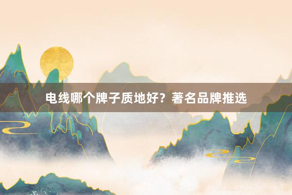 电线哪个牌子质地好？著名品牌推选